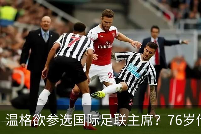 温格欲参选国际足联主席？76岁传奇或将再掀风云！